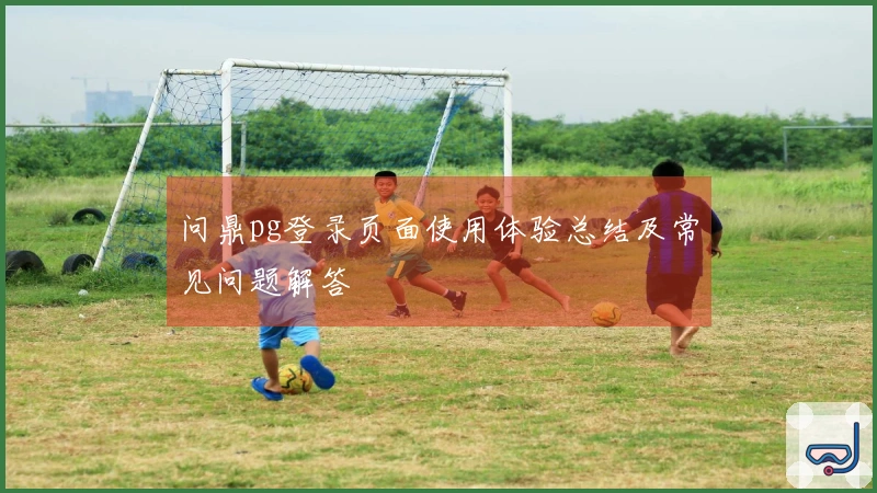 问鼎pg登录页面使用体验总结及常见问题解答